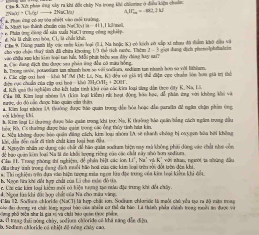 Xét phản ứng xây ra khi đốt cháy Na trong khí chlorine ở điều kiện chuẩn:
2Na(s)+Cl_2(g)to 2NaCl(s)
△ _(r_5n)°=-882,2kJ
a. Phản ứng có sự tỏa nhiệt vào môi trường.
b. Nhiệt tạo thành chuẩn của NaCl(s)la-411, 1 kJ/mol.
e. Phản ứng dùng để sản xuất NaCl trong công nghiệp.
d. Na là chất oxi hóa, Cl_2 là chất khử,
Câu 9. Dùng panh lấy các mầu kim loại (Li, Na hoặc K) có kích cỡ xấp xi nhau đã thẩm khô đầu và
cho vào chậu thuỷ tinh đã chứa khoảng 1/3 thể tích nước. Thêm 2 - 3 giọt dung địch phenolphthalein
vào chậu sau khi kim loại tan hết. Mỗi phát biểu sau đây đúng hay sai?
a. Các dung dịch thu được sau phản ứng đều có màu hồng.
b. Trong nước, potassium tan nhanh hơn so với sodium, sodium tan nhanh hơn so với lithium.
c. Các cặp oxi hoá - khử M'/M (M: Li, Na, K) đều có giá trị thể điện cực chuẩn lớn hơn giá trị thể
điện cực chuân của cặp oxi hoá - khử 2H_2O/H_2+2OH^-.
d. Kết quả thí nghiệm cho kết luận tính khử của các kim loại tăng dần theo dãy K, Na, Li.
Câu 10. Kim loại nhóm IA (kim loại kiểm) rất hoạt động hóa học, dễ phản ứng với không khí và
nước, do đó cần được bảo quản cần thận.
a. Kim loại nhóm IA thường được bảo quản trong dầu hỏa hoặc dầu parafin đề ngăn chặn phản ứng
với không khí.
b. Kim loại Li thường được bảo quản trong khí trơ; Na, K thường bảo quân bằng cách ngâm trong dầu
hỏa; Rb, Cs thường được bảo quản trong các ổng thủy tinh hàn kin.
c. Nếu không được bảo quân đủng cách, kim loại nhóm IA sẽ nhanh chồng bị oxygen hóa bởi không
khí, dẫn đến mất đi tính chất kim loại ban đầu.
d. Nguyên nhân sử dụng các chất để bảo quản sodium hiện nay mà không phải dùng các chất như cổn
để bảo quân kim loại Na là do khối lượng riêng của các chất này nhỏ hơn sodium.
Câu 11. Trong phòng thí nghiệm, để phân biệt các ion à Li*, Na' và K* với nhau, người ta nhúng đầu
dũa thuỷ tinh trong dung dịch muổi bão hoà của các kim loại trên rồi đốt trên đèn khí.
a. Thí nghiệm trên dựa vào hiện tượng màu ngọn lửa đặc trưng của kim loại kiểm khi đốt.
b. Ngọn lửa khi đốt hợp chất của Li cho màu đô tía.
c. Chỉ các kim loại kiểm mới có hiện tượng tạo màu đặc trưng khi đốt chây.
d. Ngọn lửa khi đốt hợp chất của Na cho màu vàng.
Câu 12. Sodium chloride (NaCl) là hợp chất ion. Sodium chloride là muối chủ yểu tạo ra độ mặn trong
các đại dương và chất lóng ngoại bão của nhiều cơ thể đa bảo. Là thành phần chính trong muồi ăn được sử
dụng phổ biển như là gia vị và chất bảo quán thực phẩm.
a. Ở trạng thái nóng chây, sodium chloride có khả năng dẫn điện.
b. Sodium chloride có nhiệt độ nóng chây cao.