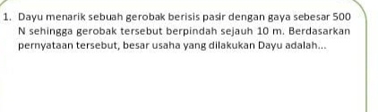 Dayu menarik sebuah gerobak berisis pasir dengan gaya sebesar 500
N sehingga gerobak tersebut berpindah sejauh 10 m. Berdasarkan 
pernyataan tersebut, besar usaha yang dilakukan Dayu adalah...