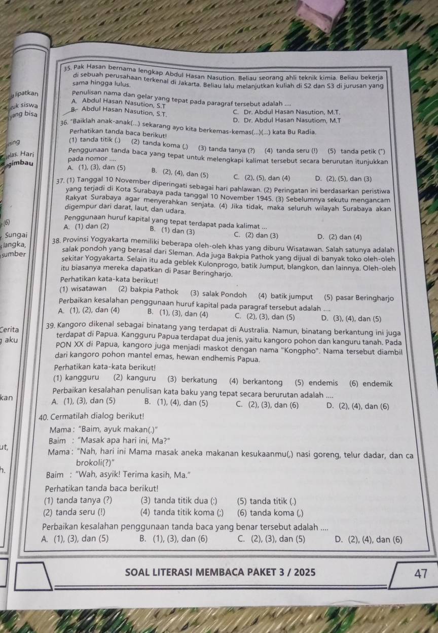 35, Pak Hasan bernama lengkap Abdul Hasan Nasution. Beliau seorang ahli teknik kimia. Beliau bekerja
di sebuah perusahaan terkenal di Jakarta. Beliau lalu melanjutkan kuliah di S2 dan S3 di jurusan yang
sama hingga lulus.
lipatkan Penulisan nama dan gelar yang tepat pada paragraf tersebut adalah ....
uk siswa
A. Abdul Hasan Nasution, S.T
yang bisa
B Abdul Hasan Nasution, S.T.
C. Dr. Abdul Hasan Nasution, M.T.
D. Dr. Abdul Hasan Nasutiom, M.T
36, "Baiklah anak-anak(...) sekarang ayo kita berkemas-kemas(...)(...) kata Bu Radia.
Perhatikan tanda baca berikut!
Thing (1) tanda titik (.) (2) tanda koma (,) (3) tanda tanya (?) (4) tanda seru (!) (5) tanda petik (")
lelas. Hari
Penggunaan tanda baca yang tepat untuk melengkapi kalimat tersebut secara berurutan itunjukkan
ngimbau
pada nomor ....
A. (1), (3), dan (5)
B. (2), (4), dan (5) C. (2), (5), dan (4) D. (2), (5), dan (3)
37. (1) Tanggal 10 November diperingati sebagai hari pahlawan. (2) Peringatan ini berdasarkan peristiwa
yang terjadi di Kota Surabaya pada tanggal 10 November 1945. (3) Sebelumnya sekutu mengancam
Rakyat Surabaya agar menyerahkan senjata. (4) Jika tidak, maka seluruh wilayah Surabaya akan
digempur dari darat, laut, dan udara.
(6)
Penggunaan huruf kapital yang tepat terdapat pada kalimat ...
A. (1) dan (2) B. (1) dan (3) C. (2) dan (3) D. (2) dan (4)
Sungai 38. Provinsi Yogyakarta memiliki beberapa oleh-oleh khas yang diburu Wisatawan. Salah satunya adalah
langka,
sumber
salak pondoh yang berasal dari Sleman. Ada juga Bakpia Pathok yang dijual di banyak toko oleh-oleh
sekitar Yogyakarta. Selain itu ada geblek Kulonprogo, batik Jumput, blangkon, dan lainnya. Oleh-oleh
itu biasanya mereka dapatkan di Pasar Beringharjo.
Perhatikan kata-kata berikut!
(1) wisatawan (2) bakpia Pathok (3) salak Pondoh (4) batik jumput (5) pasar Beringharjo
Perbaikan kesalahan penggunaan huruf kapital pada paragraf tersebut adalah ....
A. (1), (2), dan (4) B. (1), (3), dan (4) C. (2), (3), dan (5) D. (3), (4), dan (5)
Cerita 39. Kangoro dikenal sebagai binatang yang terdapat di Australia. Namun, binatang berkantung ini juga
terdapat di Papua. Kangguru Papua terdapat dua jenis, yaitu kangoro pohon dan kanguru tanah. Pada
aku PON XX di Papua, kangoro juga menjadi maskot dengan nama "Kongpho". Nama tersebut diambil
dari kangoro pohon mantel emas, hewan endhemis Papua.
Perhatikan kata-kata berikut!
(1) kangguru (2) kanguru (3) berkatung (4) berkantong (5) endemis (6) endemik
Perbaikan kesalahan penulisan kata baku yang tepat secara berurutan adalah ....
kan A. (1), (3), dan (5) B. (1), (4), dan (5) C. (2), (3), dan (6) D. (2), (4), dan (6)
40. Cermatilah dialog berikut!
Mama: “Baim, ayuk makan(.)”
Baim : “Masak apa hari ini, Ma?”
ut, Mama: “Nah, hari ini Mama masak aneka makanan kesukaanmu(,) nasi goreng, telur dadar, dan ca
brokoli(?)"
h. Baim : “Wah, asyik! Terima kasih, Ma.”
Perhatikan tanda baca berikut!
(1) tanda tanya (?) (3) tanda titik dua (:) (5) tanda titik (.)
(2) tanda seru (!) (4) tanda titik koma (;) (6) tanda koma (,)
Perbaikan kesalahan penggunaan tanda baca yang benar tersebut adalah ....
A. (1), (3), dan (5) B. (1), (3), dan (6) C. (2), (3), dan (5) D. (2), (4), dan (6)
SOAL LITERASI MEMBACA PAKET 3 / 2025 47