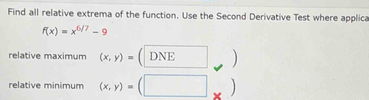 Find all relative extrema of the function. Use the Second Derivative Test where applica
f(x)=x^(6/7)-9
relative maximum (x,y)= a DNE
、

relative minimum (x,y)= ]
×