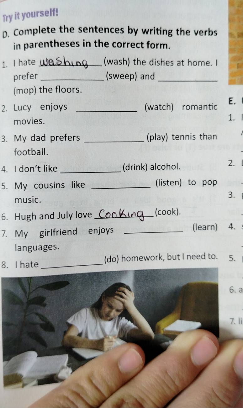 Try it yourself! 
D. Complete the sentences by writing the verbs 
in parentheses in the correct form. 
1. I hate _(wash) the dishes at home. I 
prefer _(sweep) and_ 
(mop) the floors. 
E. 
2. Lucy enjoys _(watch) romantic 
movies. 
1. 
3. My dad prefers _(play) tennis than 
football. 
4. I don't like _(drink) alcohol. 
2. 
5. My cousins like _(listen) to pop 
music. 
3. 
6. Hugh and July love_ 
(cook). 
7. My girlfriend enjoys _(learn) 4. 
languages. 
8. I hate (do) homework, but I need to. 5. 
6. a 
7. li