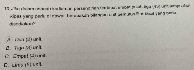 Jika dalam sebuah kediaman persendirian terdapat empat puluh tiga (43) unit lampu dan
kipas yang perlu di dawai, berapakah bilangan unit pemutus litar kecil yang perlu
disediakan?
A. Dua (2) unit.
B. Tiga (3) unit.
C. Empat (4) unit.
D. Lima (5) unit.