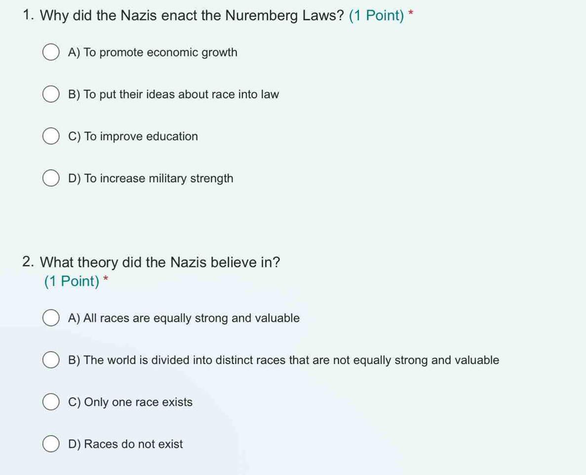 Why did the Nazis enact the Nuremberg Laws? (1 Point) *
A) To promote economic growth
B) To put their ideas about race into law
C) To improve education
D) To increase military strength
2. What theory did the Nazis believe in?
(1 Point) *
A) All races are equally strong and valuable
B) The world is divided into distinct races that are not equally strong and valuable
C) Only one race exists
D) Races do not exist