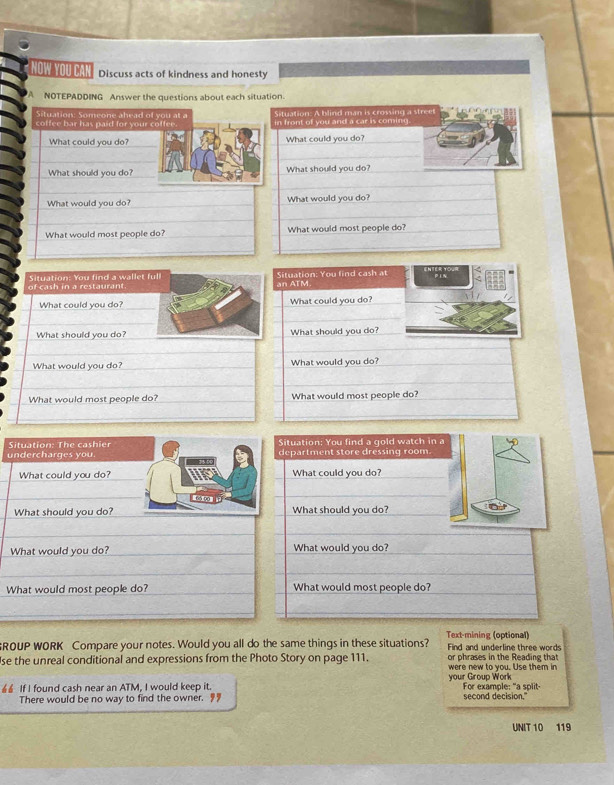 NOW YOU CAN Discuss acts of kindness and honesty 
'A NOTEPADDING Answer the questions about each situation. 
Situation: Someone ahead of you at a Situation: A blind man is crossing a streel 
coffee bar has paid for your coffee. in front of you and a car is coming. 
What could you do? What could you do? 
What should you do? What should you do? 
What would you do? What would you do? 
What would most people do? What would most people do? 
of cash in a restaurant Situation: You find a wallet full Situation: You find cash at 
ENTER YOur 
an ATM. 
What could you do? What could you do? 
What should you do? What should you do? 
What would you do? What would you do? 
What would most people do? What would most people do? 
Situation: You find a gold watch in a 
undercharges you. Situation: The cashier department store dressing room. 
What could you do? Bts What could you do? 
~ Gm 
What should you do? What should you do? 
What would you do? What would you do? 
What would most people do? What would most people do? 
ROUP WORK Compare your notes. Would you all do the same things in these situations? Text-mining (optional) Find and underline three words 
or phrases in the Reading that 
se the unreal conditional and expressions from the Photo Story on page 111. were new to you. Use them in 
If I found cash near an ATM, I would keep it. your Group Work For example: "a split- 
There would be no way to find the owner. 9 second decision." 
UNIT 10 119