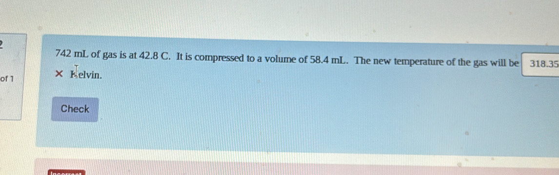 742 mL of gas is at 42.8 C. It is compressed to a volume of 58.4 mL. The new temperature of the gas will be 318.35
of 1
Kelvin. 
Check