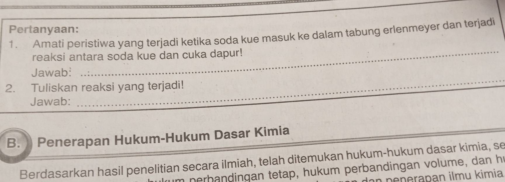 Pertanyaan: 
1. Amati peristiwa yang terjadi ketika soda kue masuk ke dalam tabung erlenmeyer dan terjadi 
reaksi antara soda kue dan cuka dapur! 
_ 
_ 
_ 
Jawab: 
2. Tuliskan reaksi yang terjadi! 
_ 
Jawab: 
_ 
B. Penerapan Hukum-Hukum Dasar Kimia 
Berdasarkan hasil penelitian secara ilmiah, telah ditemukan hukum-hukum dasar kimia, se 
m nerbandingan tetap, hukum perbandingan volume, dan hr 
n penerapan ilmu kimia