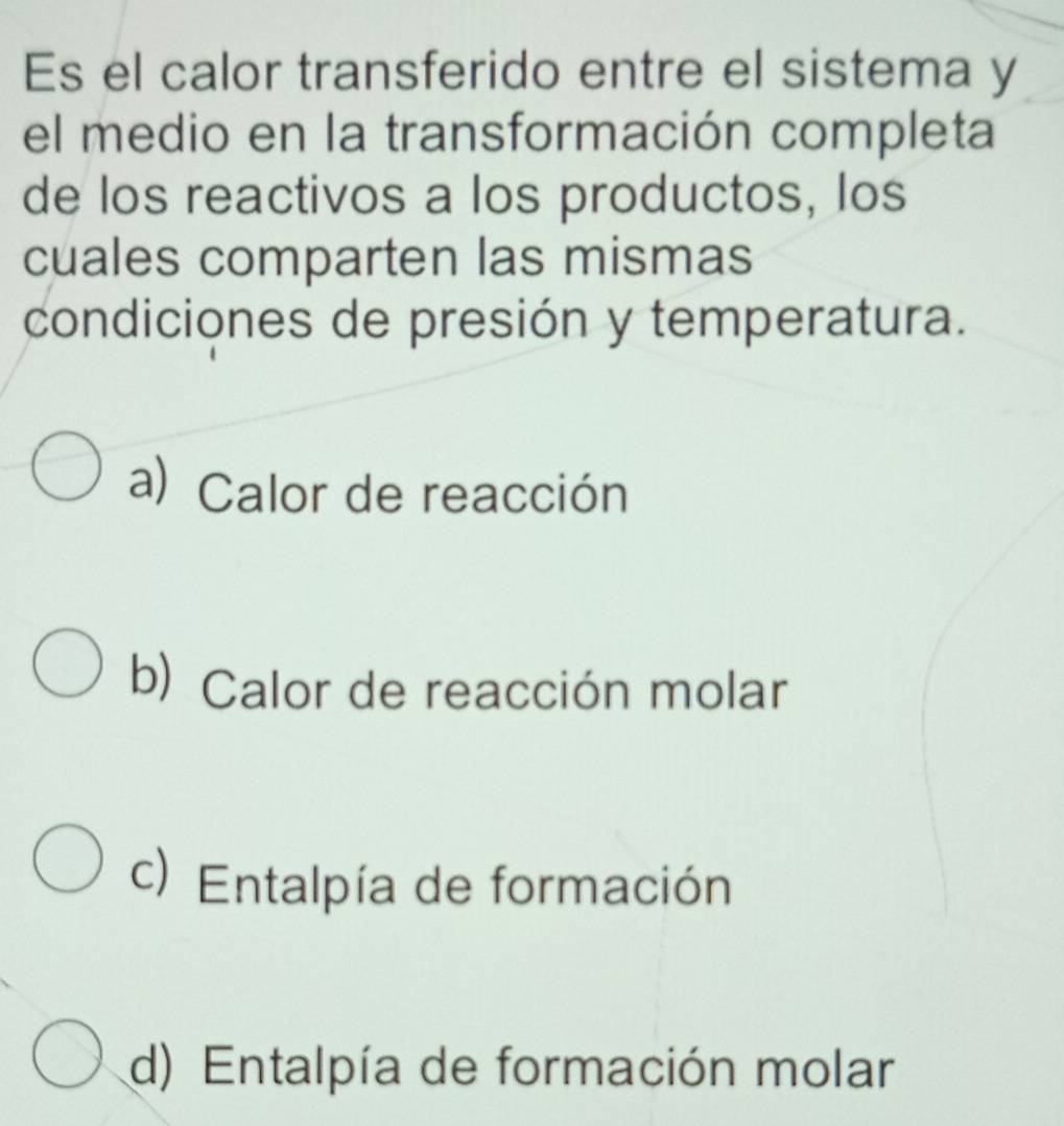 Es el calor transferido entre el sistema y
el medio en la transformación completa
de los reactivos a los productos, los
cuales comparten las mismas
condiciones de presión y temperatura.
a) Calor de reacción
b) Calor de reacción molar
c) Entalpía de formación
d) Entalpía de formación molar