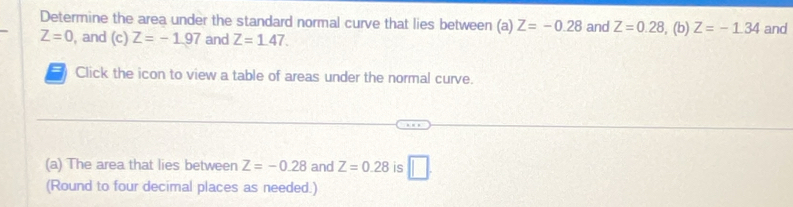 Determine the area under the standard normal curve that lies between (a) Z=-0.28 and Z=0.28 , (b) Z=-1.34 and
Z=0 , and (c)Z=-1.97 and Z=1.47. 
= Click the icon to view a table of areas under the normal curve. 
(a) The area that lies between Z=-0.28 and Z=0.28 is □ . 
(Round to four decimal places as needed.)