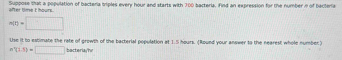 Suppose that a population of bacteria triples every hour and starts with 700 bacteria. Find an expression for the number n of bacteria 
after time t hours.
n(t)=□
Use it to estimate the rate of growth of the bacterial population at 1.5 hours. (Round your answer to the nearest whole number.)
n'(1.5)=□ bacteria/hr