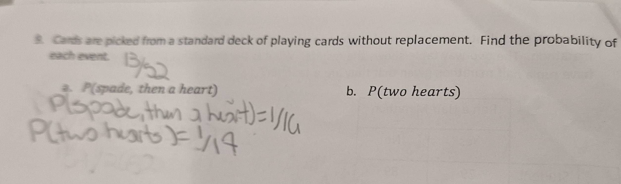 Cards are picked from a standard deck of playing cards without replacement. Find the probability of 
each event. 
. P(spade, then a heart) b. P(two hearts)