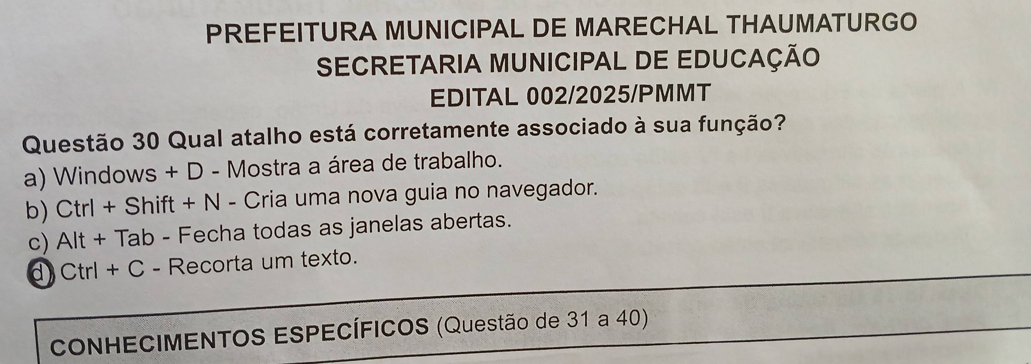 PREFEITURA MUNICIPAL DE MARECHAL THAUMATURGO
SECRETARIA MUNICIPAL DE EDUCAÇÃO
EDITAL 002/2025/PMMT
Questão 30 Qual atalho está corretamente associado à sua função?
a) Windows + D - Mostra a área de trabalho.
b) Ctrl + Shift + N - Cria uma nova guia no navegador.
c) Alt + Tab - Fecha todas as janelas abertas.
d) Ctrl + C - Recorta um texto.
CONHECIMENTOS ESPECÍFICOS (Questão de 31 a 40)