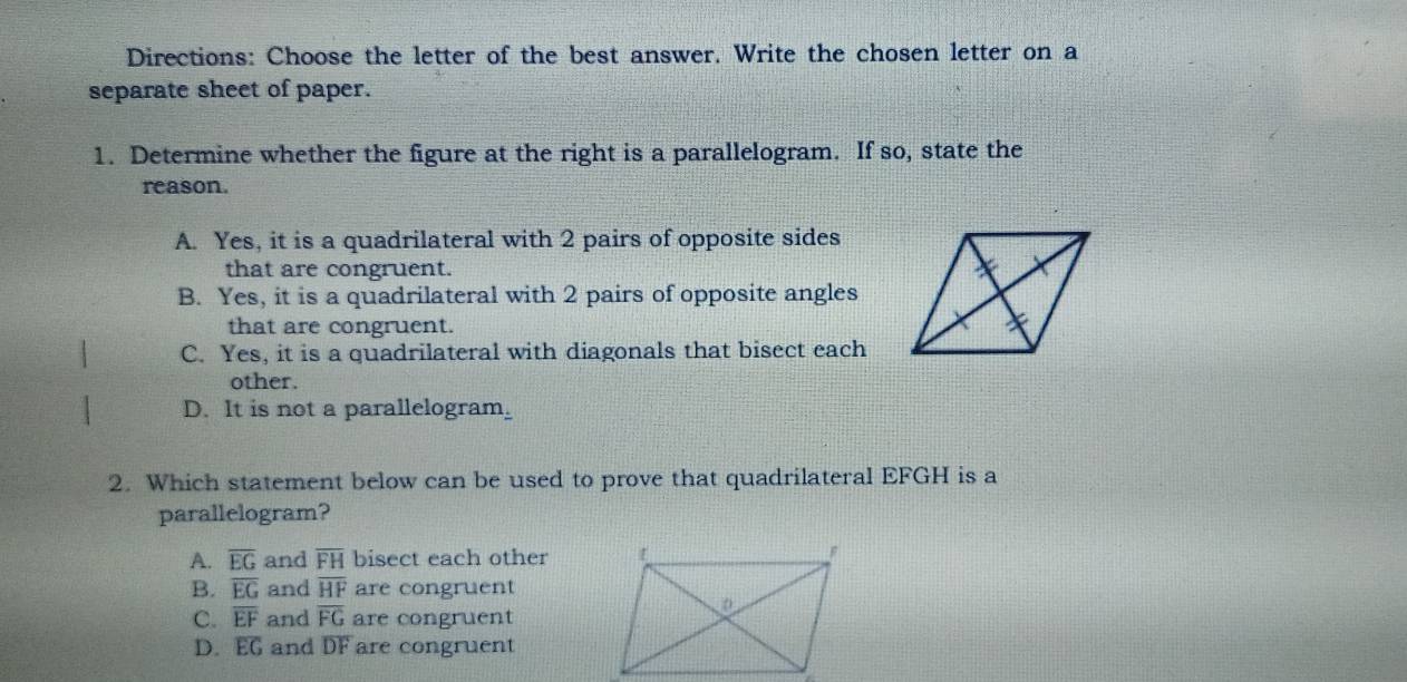 Directions: Choose the letter of the best answer. Write the chosen letter on a
separate sheet of paper.
1. Determine whether the figure at the right is a parallelogram. If so, state the
reason.
A. Yes, it is a quadrilateral with 2 pairs of opposite sides
that are congruent.
B. Yes, it is a quadrilateral with 2 pairs of opposite angles
that are congruent.
C. Yes, it is a quadrilateral with diagonals that bisect each
other.
D. It is not a parallelogram.
2. Which statement below can be used to prove that quadrilateral EFGH is a
parallelogram?
A. overline EG and overline FH bisect each other
B. overline EG and overline HF are congruent
C. overline EF and overline FG are congruent
D. overline EG and DF are congruent