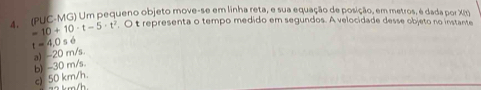 A (PUC-MG) Um pequeno objeto move-se em linha reta, e sua equação de posição, em metros, é dada por XI).
=10+10· t-5· t^2. O t representa o tempo medido em segundos. A velocidade desse objeto no instante
t=4,0s6
b) -30 m/s. a) -20 m/s.
c) 50 km/h.