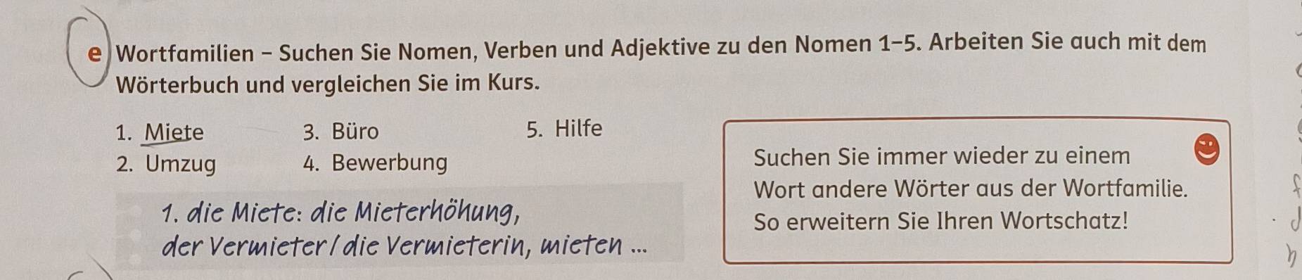 Wortfamilien - Suchen Sie Nomen, Verben und Adjektive zu den Nomen 1-5. Arbeiten Sie auch mit dem 
Wörterbuch und vergleichen Sie im Kurs. 
1. Miete 3. Büro 5. Hilfe 
2. Umzug 4. Bewerbung Suchen Sie immer wieder zu einem 
Wort andere Wörter aus der Wortfamilie. 
1. die Miete: die Mieterhöhung, 
So erweitern Sie Ihren Wortschatz! 
der Vermieter /die Vermieterin, mieten ... 
n