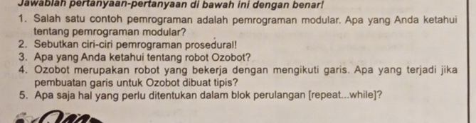 Jawablah pertanyaan-pertanyaan di bawah ini dengan benar! 
1. Salah satu contoh pemrograman adalah pemrograman modular. Apa yang Anda ketahui 
tentang pemrograman modular? 
2. Sebutkan ciri-ciri pemrograman prosedural! 
3. Apa yang Anda ketahui tentang robot Ozobot? 
4. Ozobot merupakan robot yang bekerja dengan mengikuti garis. Apa yang terjadi jika 
pembuatan garis untuk Ozobot dibuat tipis? 
5. Apa saja hal yang perlu ditentukan dalam blok perulangan [repeat...while]?