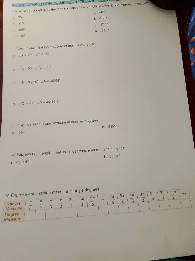 INTRODUCTION TO TRIGONOMETRY - BASIC CUNLEE
l. In which quadrant does the terminal side of each angle lie when it is in standard position?
e. -48°
a 35°
f -190°
b. 110°
g. 1°30'
C. 305°
h. -300°
d 240°
II. Given △ ABC find the measure of the missing angle.
a ∠ A=40°;∠ C=90°
b. ∠ B=35°,∠ C=112°
C. ∠ B=85°20',∠ A=35°54'
d ∠ C=90°;∠ A=49°15'15''
III Express each angle measure in decimal degrees.
b 212°12'
a 85°30'
IV Express each angle measure in degrees, minutes, and seconds.
a. -120.4° b. 35.54°