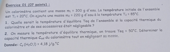 Un calorimètre contient une masse m_1=300gd^1 leau. La température initiale de l'ensemble 
est T_1=20°C. On ajoute une masse m_2=220g d'eau à la température T_2=85°C. 
1. Quelle serait la température d'équilibre Teq de l'ensemble si la capacité thermique du 
calorimètre et de ses accessoires était négligeable ? 
2. On mesure la température d'équilibre thermique, on trouve Teq=50°C. Déterminer la 
capacité thermique C_cal du calorimètre tout en négligeant sa masse. 
Donnée : C_p(H_2O,l)=4,18j/g.^circ C