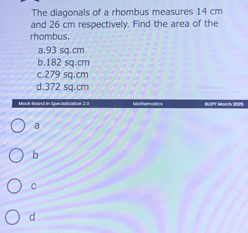 The diagonals of a rhombus measures 14 cm
and 26 cm respectively. Find the area of the
rhombus.
a. 93 sq.cm
b. 182 sq.cm
c. 279 sq.cm
d. 372 sq.cm
Mock Board in Specialization 2.0 Mathematics BLEPT March 2025
a
b
C
d