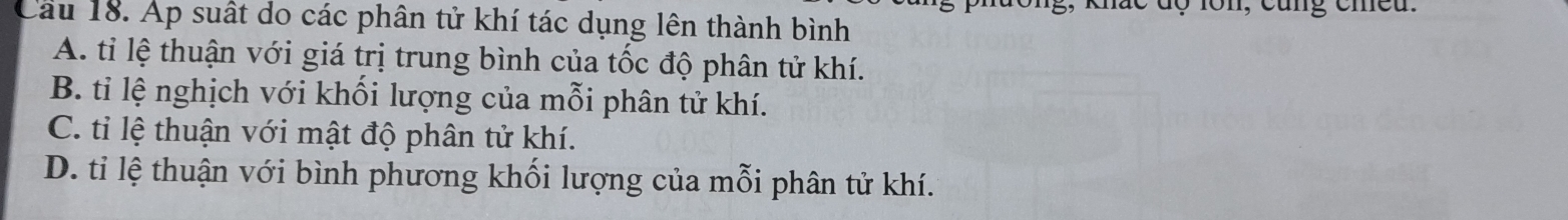 Cầu 18. Ap suất do các phân tử khí tác dụng lên thành bình
A. tỉ lệ thuận với giá trị trung bình của tốc độ phân tử khí.
B. tỉ lệ nghịch với khối lượng của mỗi phân tử khí.
C. tỉ lệ thuận với mật độ phân tử khí.
D. ti lệ thuận với bình phương khối lượng của mỗi phân tử khí.