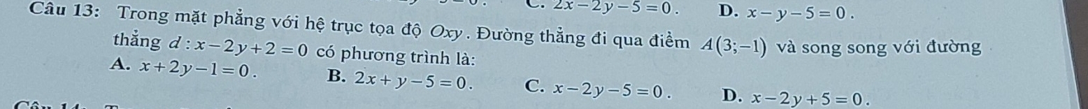 2x-2y-5=0. D. x-y-5=0. 
Câu 13: Trong mặt phẳng với hệ trục tọa độ Oxy. Đường thẳng đi qua điểm A(3;-1) và song song với đường
thẳng d:x-2y+2=0 có phương trình là:
A. x+2y-1=0. B. 2x+y-5=0. C. x-2y-5=0 D. x-2y+5=0.