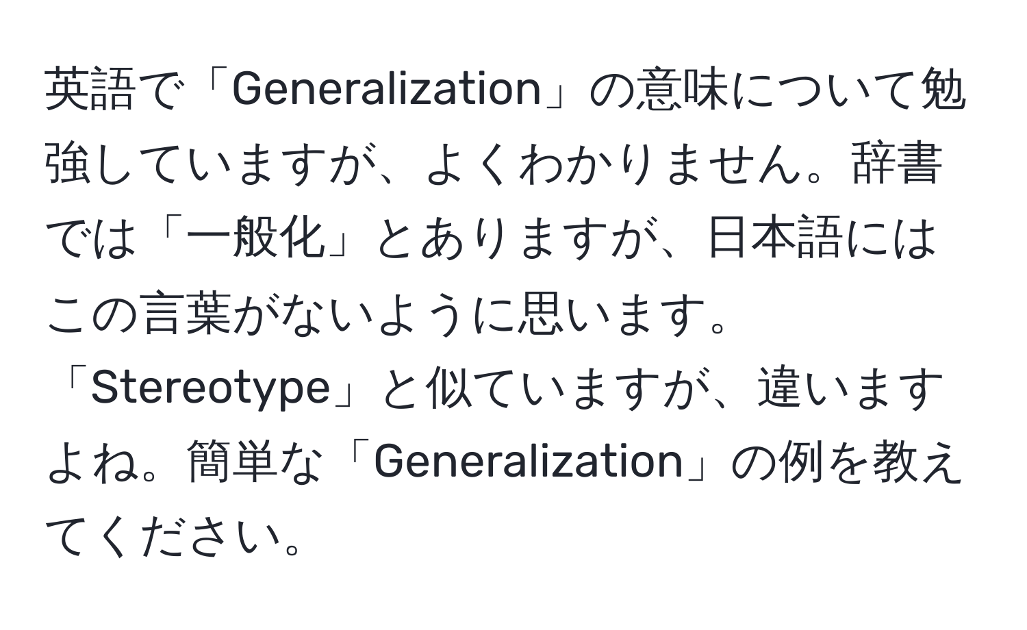 英語で「Generalization」の意味について勉強していますが、よくわかりません。辞書では「一般化」とありますが、日本語にはこの言葉がないように思います。「Stereotype」と似ていますが、違いますよね。簡単な「Generalization」の例を教えてください。