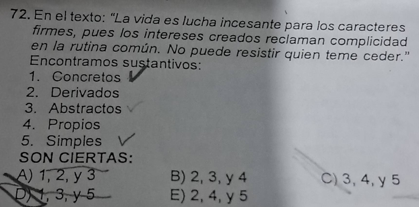 En el texto: “La vida es lucha incesante para los caracteres
firmes, pues los intereses creados reclaman complicidad
en la rutina común. No puede resistir quien teme ceder."
Encontramos sustantivos:
1. Concretos
2. Derivados
3. Abstractos
4. Propios
5. Simples
SON CIERTAS:
A) 1, 2, y 3 B) 2, 3, y 4 C) 3, 4, y 5
D) 1, 3, y 5 E) 2, 4, y 5