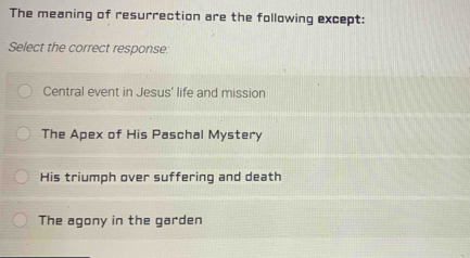 The meaning of resurrection are the following except:
Select the correct response:
Central event in Jesus' life and mission
The Apex of His Paschal Mystery
His triumph over suffering and death
The agony in the garden