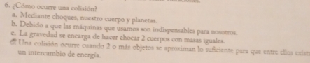 ¿Cómo ocurre una colisión?
a. Mediante choques, nuestro cuerpo y planetas.
b. Debido a que las máquinas que usamos son indispensables para nosotros.
c. La gravedad se encarga de hacer chocar 2 cuerpos con masas iguales.
d Una colisión ocurre cuando 2 o más objetos se aproximan lo suficiente para que entre ellos existi
un intercambio de energía.