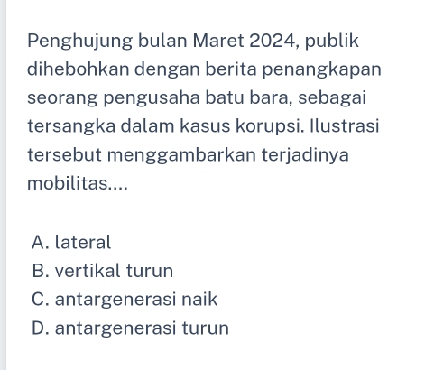 Penghujung bulan Maret 2024, publik
dihebohkan dengan berita penangkapan
seorang pengusaha batu bara, sebagai
tersangka dalam kasus korupsi. Ilustrasi
tersebut menggambarkan terjadinya
mobilitas....
A. lateral
B. vertikal turun
C. antargenerasi naik
D. antargenerasi turun