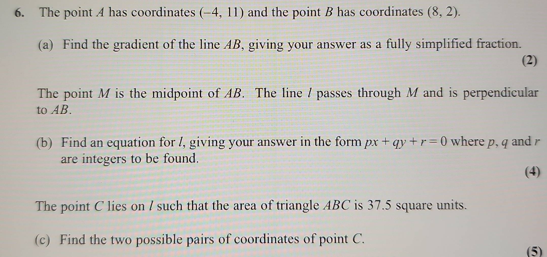 The point A has coordinates (-4,11) and the point B has coordinates (8,2). 
(a) Find the gradient of the line AB, giving your answer as a fully simplified fraction. 
(2) 
The point M is the midpoint of AB. The line / passes through M and is perpendicular 
to AB. 
(b) Find an equation for l, giving your answer in the form px+qy+r=0 where p, q and r
are integers to be found. 
(4) 
The point C lies on l such that the area of triangle ABC is 37.5 square units. 
(c) Find the two possible pairs of coordinates of point C. 
(5)