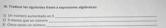 Traduce las siguientes frases a expresiones algebraicas: 
1) Un número aumentado en 5 _ 
2) 3 menos que un número_ 
3) Cinco veces un número_