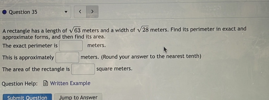 < 
A rectangle has a length of  sqrt(63) meters and a width of sqrt(28) meters. Find its perimeter in exact and 
approximate forms, and then find its area. 
The exact perimeter is □ meters. 
This is approximately □ meters. (Round your answer to the nearest tenth) 
The area of the rectangle is □ square meters. 
Question Help: Written Example 
Submit Ouestion Jump to Answer