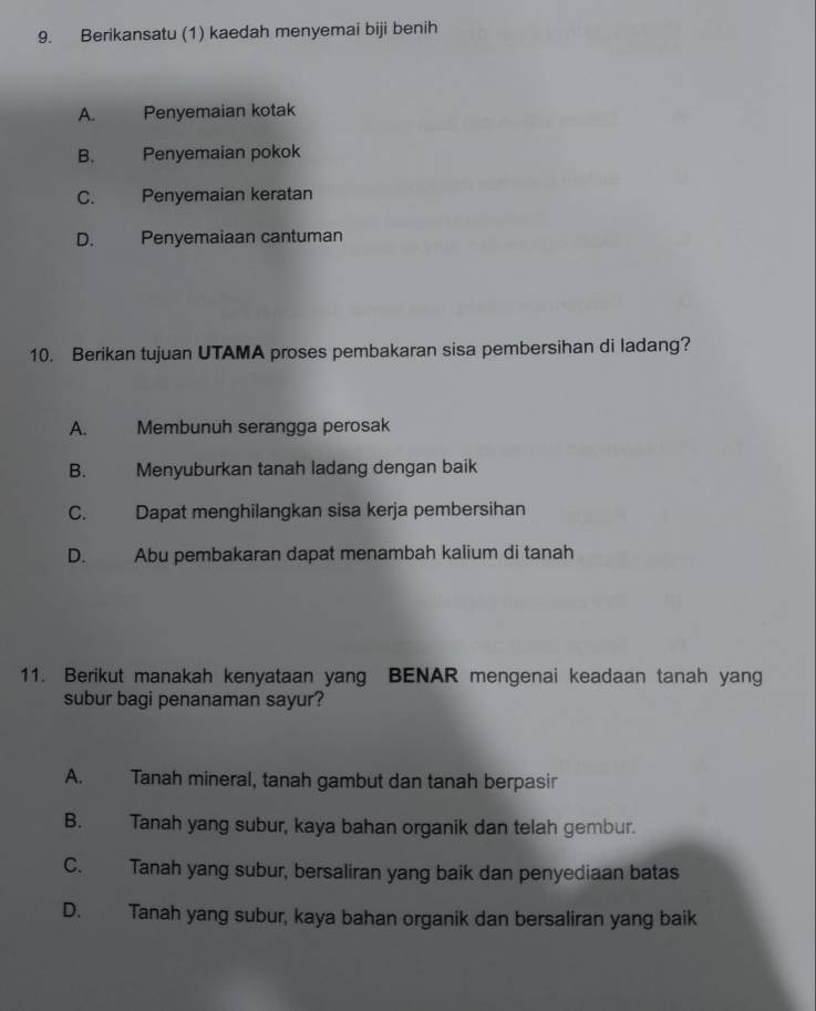 Berikansatu (1) kaedah menyemai biji benih
A. Penyemaian kotak
B. Penyemaian pokok
C. Penyemaian keratan
D. Penyemaiaan cantuman
10. Berikan tujuan UTAMA proses pembakaran sisa pembersihan di ladang?
A. Membunuh serangga perosak
B. Menyuburkan tanah ladang dengan baik
C. Dapat menghilangkan sisa kerja pembersihan
D. Abu pembakaran dapat menambah kalium di tanah
11. Berikut manakah kenyataan yang BENAR mengenai keadaan tanah yang
subur bagi penanaman sayur?
A. Tanah mineral, tanah gambut dan tanah berpasir
B. Tanah yang subur, kaya bahan organik dan telah gembur.
C. Tanah yang subur, bersaliran yang baik dan penyediaan batas
D. Tanah yang subur, kaya bahan organik dan bersaliran yang baik