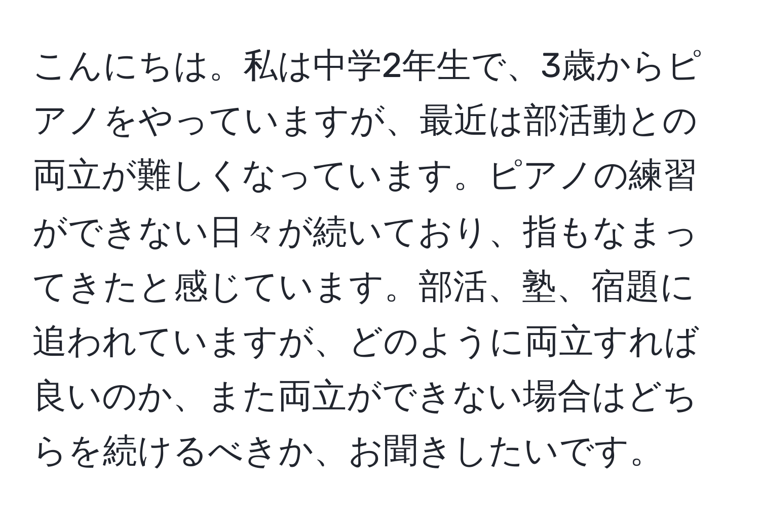 こんにちは。私は中学2年生で、3歳からピアノをやっていますが、最近は部活動との両立が難しくなっています。ピアノの練習ができない日々が続いており、指もなまってきたと感じています。部活、塾、宿題に追われていますが、どのように両立すれば良いのか、また両立ができない場合はどちらを続けるべきか、お聞きしたいです。