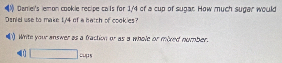 Daniel's lemon cookie recipe calls for 1/4 of a cup of sugar. How much sugar would 
Daniel use to make 1/4 of a batch of cookies? 
Write your answer as a fraction or as a whole or mixed number. 
0 □ cups