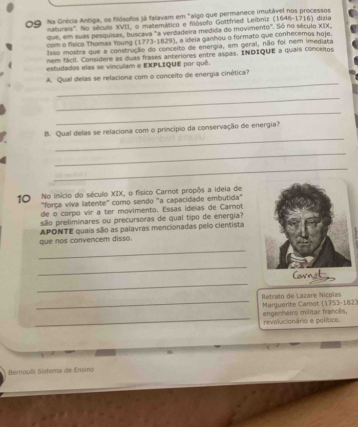 Na Grécia Antiga, os filósofos já falavam em "algo que permanece imutável nos processos 
naturais''. No século XVII, o matemático e filósofo Gottfried Leibniz (1646-1716) dizia 
que, em suas pesquisas, buscava "a verdadeira medida do movimento". Só no século XIX, 
com o físico Thomas Young (1773-1829), a ideia ganhou o formato que conhecemos hoje. 
Isso mostra que a construção do conceito de energia, em geral, não foi nem imediata 
nem fácil. Considere as duas frases anteriores entre aspas. INDIQUE a quais conceitos 
estudados elas se vinculam e EXPLIQUE por quê. 
_ 
A. Qual delas se relaciona com o conceito de energia cinética? 
_ 
_ 
_ 
B. Qual delas se relaciona com o princípio da conservação de energia? 
_ 
_ 
10 No início do século XIX, o físico Carnot propôs a ideia de 
“força viva latente” como sendo “a capacidade embutida” 
de o corpo vir a ter movimento. Essas ideias de Carnot 
são preliminares ou precursoras de qual tipo de energia? 
APONTE quais são as palavras mencionadas pelo cientista 
que nos convencem disso. 
_ 
_ 
Cornot 
_ 
_ 
Retrato de Lazare Nicolas 
Marguerite Carnot (1753-1823 
_ 
engenheiro militar francês, 
revolucionário e político. 
Bernoulli Sistema de Ensino