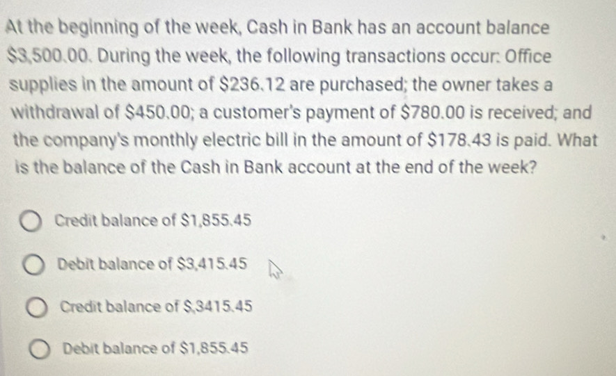 At the beginning of the week, Cash in Bank has an account balance
$3,500.00. During the week, the following transactions occur: Office
supplies in the amount of $236.12 are purchased; the owner takes a
withdrawal of $450.00; a customer's payment of $780.00 is received; and
the company's monthly electric bill in the amount of $178.43 is paid. What
is the balance of the Cash in Bank account at the end of the week?
Credit balance of $1,855.45
Debit balance of $3,415.45
Credit balance of $,3415.45
Debit balance of $1,855.45