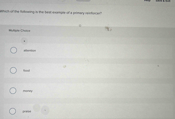 Help Save & Exit
Which of the following is the best example of a primary reinforcer?
Multiple Choice
attention
food
money
praise