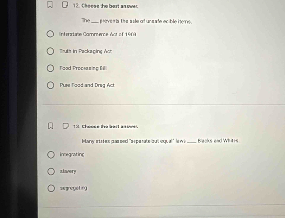 Choose the best answer.
The_ prevents the sale of unsafe edible iterns.
Interstate Commerce Act of 1909
Truth in Packaging Act
Food Processing Bill
Pure Food and Drug Act
13. Choose the best answer.
Many states passed "separate but equal" laws _Blacks and Whites.
integrating
slavery
segregating