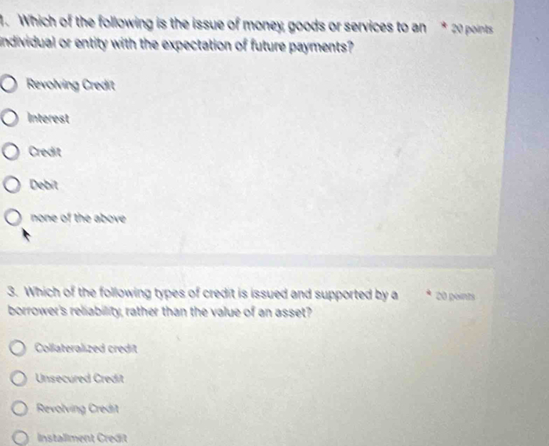 Which of the following is the issue of money goods or services to an * 20 points
individual or entity with the expectation of future payments?
Revolving Credit
Interest
Credit
Debit
none of the above 
3. Which of the following types of credit is issued and supported by a 20 points
borrower's reliability, rather than the value of an asset?
Collateralized credit
Unsecured Credit
Revolving Credit
Installment Credit