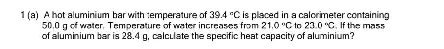 1 (a) A hot aluminium bar with temperature of 39.4°C is placed in a calorimeter containing
50.0 g of water. Temperature of water increases from 21.0°C to 23.0°C. If the mass 
of aluminium bar is 28.4 g, calculate the specific heat capacity of aluminium?