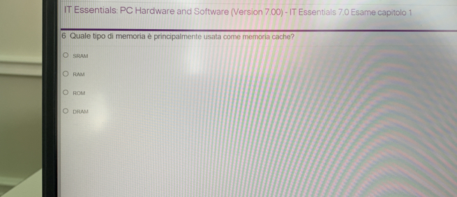 IT Essentials: PC Hardware and Software (Version 7.00) - IT Essentials 7.0 Esame capitolo 1
6 Quale tipo di memoria è principalmente usata come memoria cache?
SRAM
RAM
ROM
DRAM