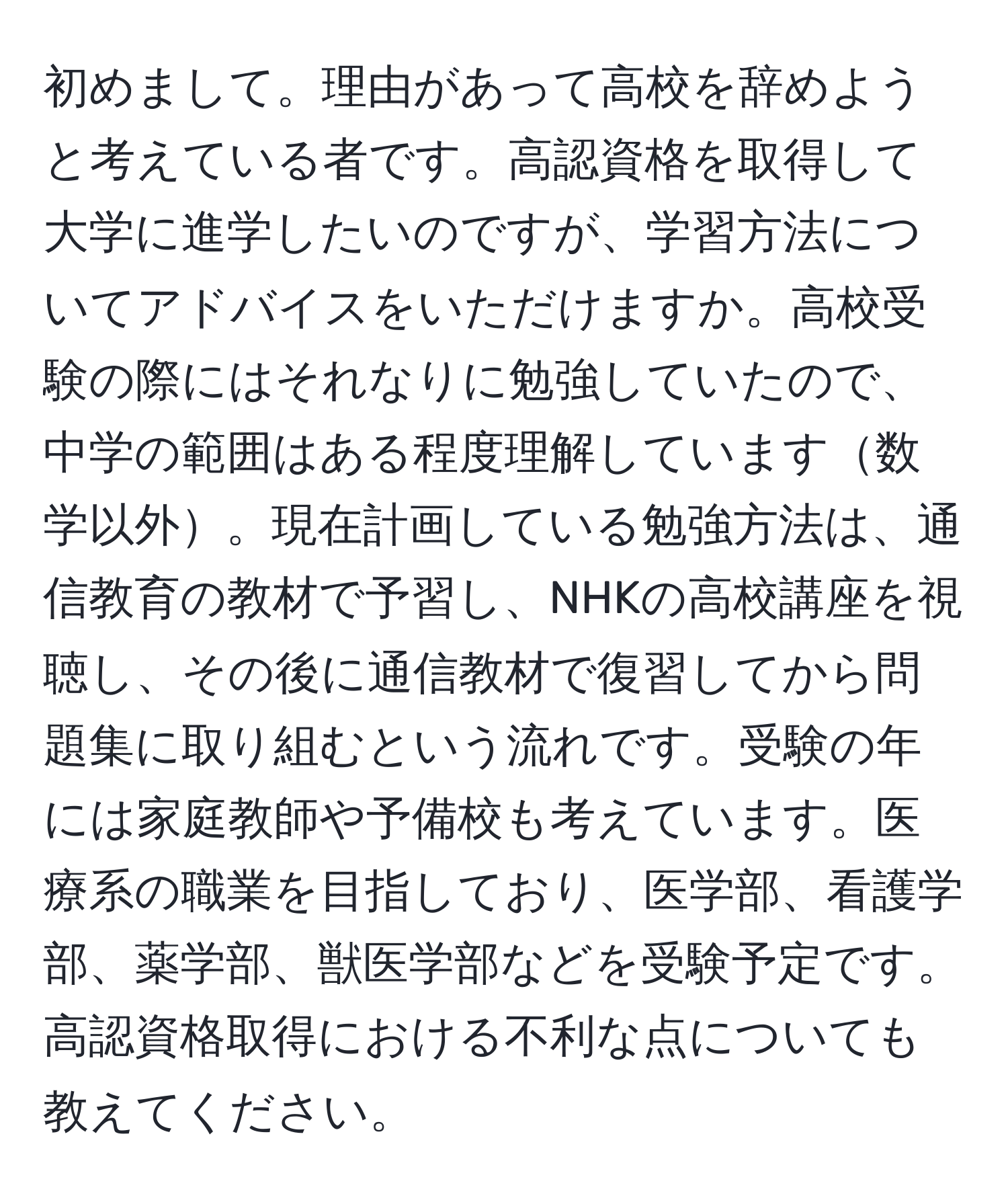 初めまして。理由があって高校を辞めようと考えている者です。高認資格を取得して大学に進学したいのですが、学習方法についてアドバイスをいただけますか。高校受験の際にはそれなりに勉強していたので、中学の範囲はある程度理解しています数学以外。現在計画している勉強方法は、通信教育の教材で予習し、NHKの高校講座を視聴し、その後に通信教材で復習してから問題集に取り組むという流れです。受験の年には家庭教師や予備校も考えています。医療系の職業を目指しており、医学部、看護学部、薬学部、獣医学部などを受験予定です。高認資格取得における不利な点についても教えてください。