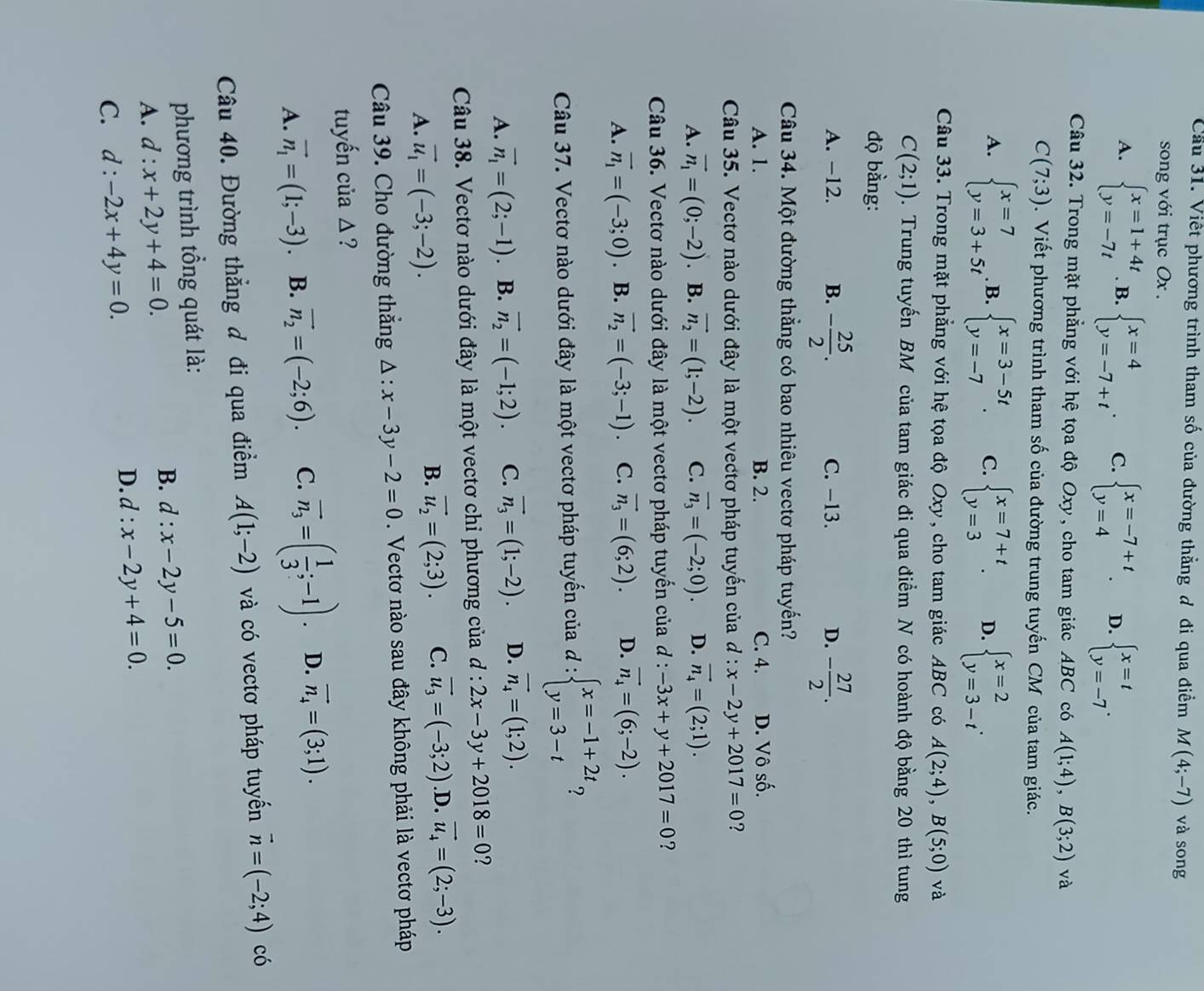 Cầu 31. Việt phương trình tham số của đường thằng đ đi qua điểm M(4;-7) và song
song với trục Ox .
A. beginarrayl x=1+4t y=-7tendarray.. B. beginarrayl x=4 y=-7+tendarray. . C. beginarrayl x=-7+t y=4endarray. D. beginarrayl x=t y=-7endarray. .
Câu 32. Trong mặt phẳng với hệ tọa độ Oxy, cho tam giác ABC có A(1;4),B(3;2) và
C(7;3). Viết phương trình tham số của đường trung tuyến CM của tam giác.
A. beginarrayl x=7 y=3+5tendarray. B. beginarrayl x=3-5t y=-7endarray. . C. beginarrayl x=7+t y=3endarray. . D. beginarrayl x=2 y=3-tendarray. .
Câu 33. Trong mặt phẳng với hệ tọa độ Oxy, cho tam giác ABC có A(2;4),B(5;0) và
C(2;1). Trung tuyến BM của tam giác đi qua điểm N có hoành độ bằng 20 thì tung
độ bằng:
A. -12. B. - 25/2 . C. -13. D. - 27/2 .
Câu 34. Một đường thẳng có bao nhiêu vectơ pháp tuyến?
A. 1. B. 2. C. 4. D. Vô số.
Câu 35. Vectơ nào dưới đây là một vectơ pháp tuyến của  C l:x-2y+2017=0 ?
A. vector n_1=(0;-2). B. vector n_2=(1;-2). C. vector n_3=(-2;0). D. vector n_4=(2;1).
Câu 36. Vectơ nào dưới đây là một vectơ pháp tuyến của đ : -3x+y+2017=0 ?
A. vector n_1=(-3;0). B. vector n_2=(-3;-1). C. vector n_3=(6;2). D. vector n_4=(6;-2).
Câu 37. Vectơ nào dưới đây là một vectơ pháp tuyến của d:beginarrayl x=-1+2t y=3-tendarray. ?
A. vector n_1=(2;-1) B. vector n_2=(-1;2). C. vector n_3=(1;-2). D. vector n_4=(1;2).
Câu 38. Vectơ nào dưới đây là một vectơ chỉ phương của đ : 2x-3y+2018=0 ?
A. vector u_1=(-3;-2).
B. vector u_2=(2;3). C. vector u_3=(-3;2) .D. vector u_4=(2;-3).
Câu 39. Cho đường thắng △ :x-3y-2=0. Vectơ nào sau đây không phải là vectơ pháp
tuyến của Δ ?
A. vector n_1=(1;-3). B. vector n_2=(-2;6). C. overline n_3=( 1/3 ;-1). D. vector n_4=(3;1).
Câu 40. Đường thẳng đ đi qua điểm A(1;-2) và có vectơ pháp tuyển vector n=(-2;4) có
phương trình tổng quát là:
A. d:x+2y+4=0.
B. d:x-2y-5=0.
C. d:-2x+4y=0.
D. d:x-2y+4=0.