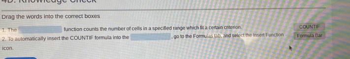 Drag the words into the correct boxes 
1. The function counts the number of cells in a specified range which fit a certain criterion. COUNTIF 
2. To automatically insert the COUNTIF formula into the , go to the Formulas tab, and select the Insert Function Formula Bar 
icon.