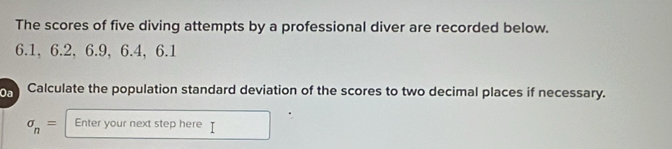 The scores of five diving attempts by a professional diver are recorded below.
6.1, 6.2, 6.9, 6.4, 6.1
Da Calculate the population standard deviation of the scores to two decimal places if necessary.
sigma _n= Enter your next step here