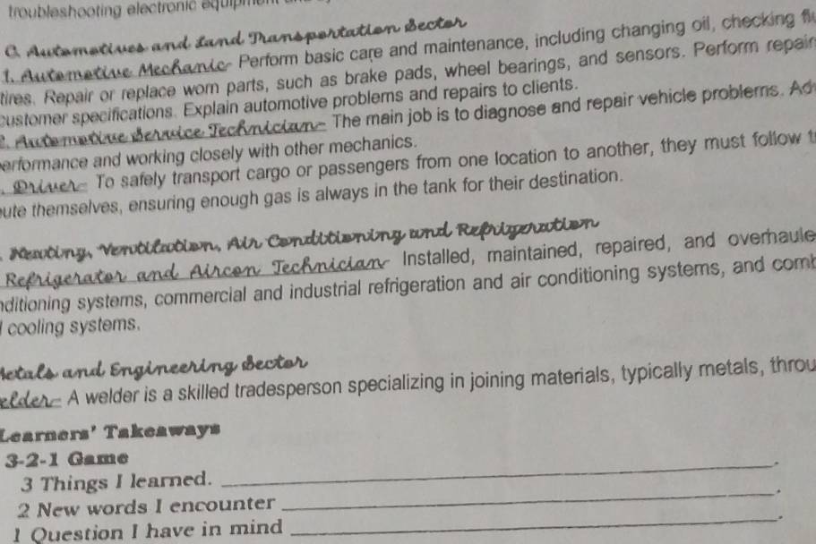 troubleshooting electronic equipme 
C. Automotives and Land I 
t Aue metive Mrchamic- Perform basic care and maintenance, including changing oil, checking f 
tires. Repair or replace wor parts, such as brake pads, wheel bearings, and sensors. Perform repair 
customer specifications. Explain automotive problems and repairs to clients. 
Au te meniue device Techuctn- The main job is to diagnose and repair vehicle problerns. Ad 
erformance and working closely with other mechanics. 
To safely transport cargo or passengers from one location to another, they must follow t 
bute themselves, ensuring enough gas is always in the tank for their destination. 
Newting, Ventilation, Air Conditioning and Refrierati 
Refrigerate mictony Installed, maintained, repaired, and overhaule 
a c 
nditioning systemns, commercial and industrial refrigeration and air conditioning systems, and com 
cooling systems. 
Betals and Engineering Bector 
n . A welder is a skilled tradesperson specializing in joining materials, typically metals, throu 
Learners' Takeaways 
3-2-1 Game_ 
. 
3 Things I learned. 
2 New words I encounter _. 
_. 
1 Question I have in mind