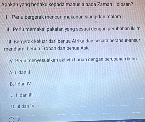 Apakah yang berlaku kepada manusia pada Zaman Holosen?
I Perlu bergerak mencari makanan siang dan malam
II Perlu memakai pakaian yang sesuai dengan perubahan iklim
III Bergerak keluar dari benua Afrika dan secara beransur-ansur
mendiami benua Eropah dan benua Asia
IV Perlu menyesuaikan aktiviti harian dengan perubahan iklim
A. I dan II
B. I dan IV
C. II dan III
D. III dan IV
A