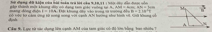 Sử dụng dữ kiện của bài toán trã lời câu 9,10,11 : Một dây dẫn được uốn
gập thành một khung dây có dạng tam giác vuông tại A, AM=4cm;AN=3cm
mang dòng điện I=10A. Đặt khung dây vào trong từ trường đều B=2.10^(-3)T
có véc tơ cảm ứng từ song song với cạnh AN hướng như hình vẽ. Giữ khung cổ
đjnh
Câu 9. Lực từ tác dụng lên cạnh AM của tam giác có độ lớn bằng bao nhiêu ?