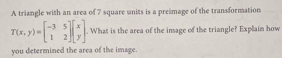 A triangle with an area of 7 square units is a preimage of the transformation
T(x,y)=beginbmatrix -3&5 1&2endbmatrix beginbmatrix x yendbmatrix. What is the area of the image of the triangle? Explain how 
you determined the area of the image.